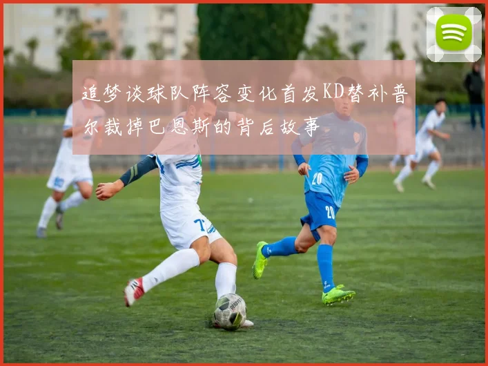 追梦谈球队阵容变化首发KD替补普尔裁掉巴恩斯的背后故事