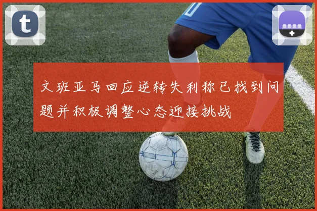 文班亚马回应逆转失利称已找到问题并积极调整心态迎接挑战