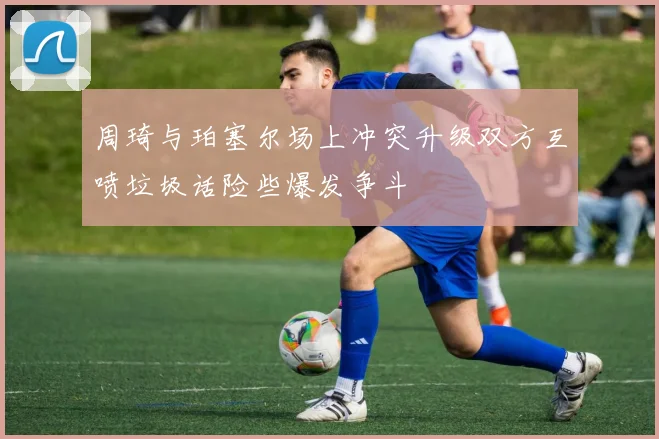 周琦与珀塞尔场上冲突升级双方互喷垃圾话险些爆发争斗