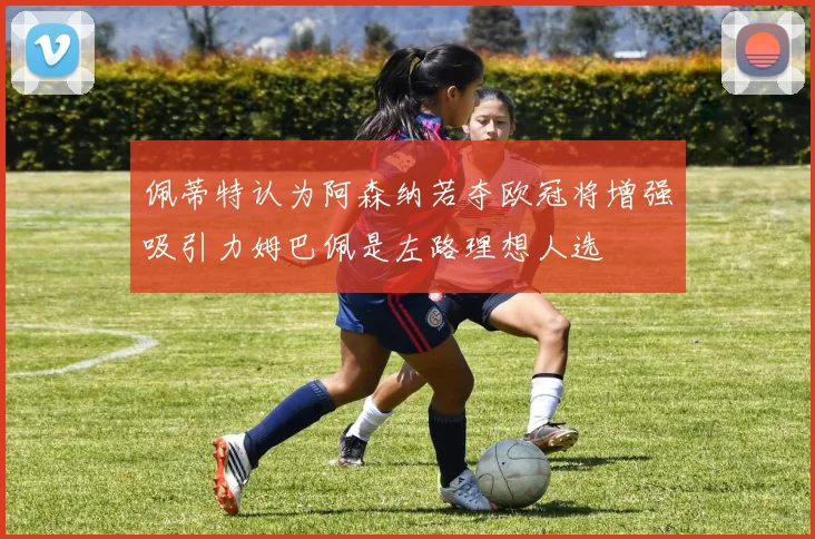 佩蒂特认为阿森纳若夺欧冠将增强吸引力姆巴佩是左路理想人选