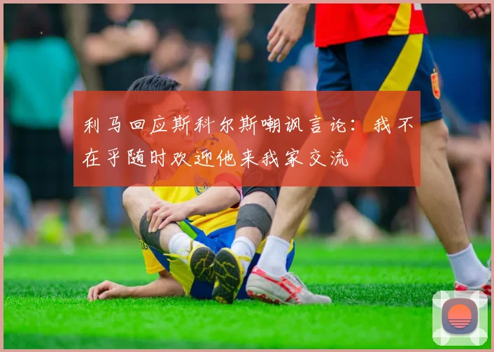 利马回应斯科尔斯嘲讽言论：我不在乎随时欢迎他来我家交流