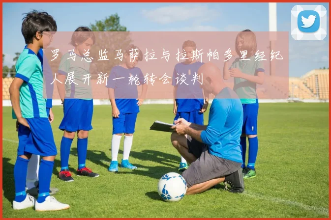 罗马总监马萨拉与拉斯帕多里经纪人展开新一轮转会谈判