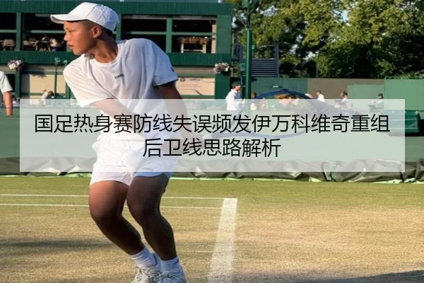 国足热身赛防线失误频发伊万科维奇重组后卫线思路解析（jiuyousports）